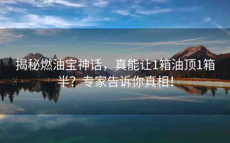 揭秘燃油寶神話(huà)，真能讓1箱油頂1箱半？專(zhuān)家告訴你真相！