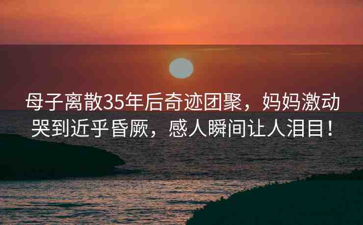 母子離散35年后奇跡團(tuán)聚，媽媽激動(dòng)哭到近乎昏厥，感人瞬間讓人淚目！