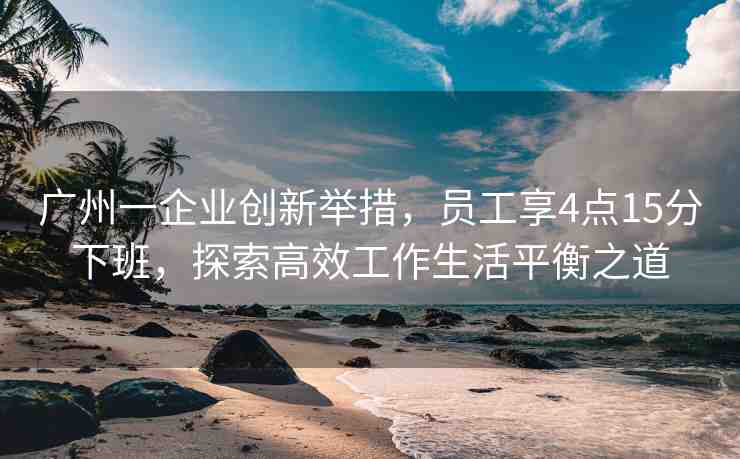 廣州一企業(yè)創(chuàng)新舉措，員工享4點15分下班，探索高效工作生活平衡之道