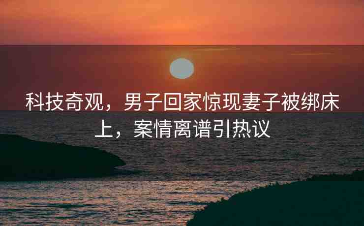 科技奇觀，男子回家驚現(xiàn)妻子被綁床上，案情離譜引熱議