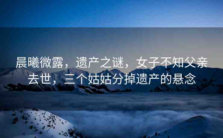 晨曦微露，遺產(chǎn)之謎，女子不知父親去世，三個(gè)姑姑分掉遺產(chǎn)的懸念
