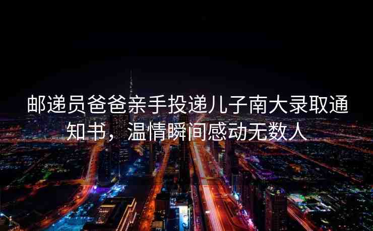 郵遞員爸爸親手投遞兒子南大錄取通知書，溫情瞬間感動(dòng)無(wú)數(shù)人