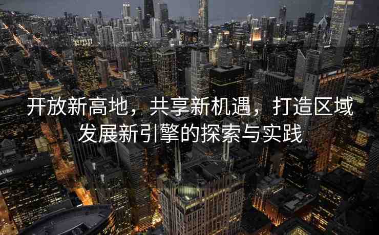 開放新高地，共享新機(jī)遇，打造區(qū)域發(fā)展新引擎的探索與實踐