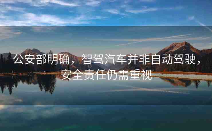 公安部明確，智駕汽車并非自動駕駛，安全責任仍需重視