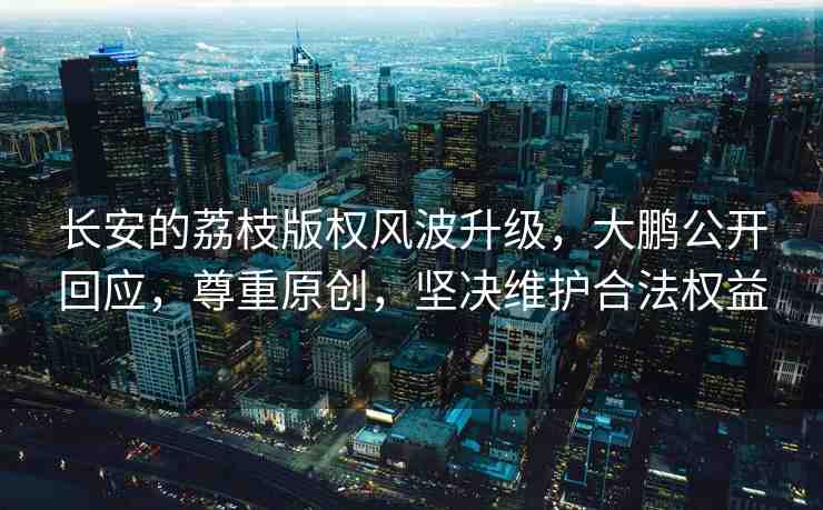 長(zhǎng)安的荔枝版權(quán)風(fēng)波升級(jí)，大鵬公開回應(yīng)，尊重原創(chuàng)，堅(jiān)決維護(hù)合法權(quán)益