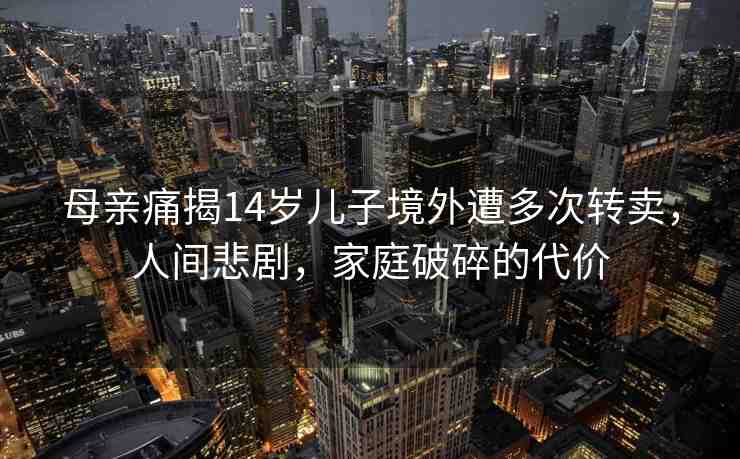 母親痛揭14歲兒子境外遭多次轉(zhuǎn)賣，人間悲劇，家庭破碎的代價(jià)
