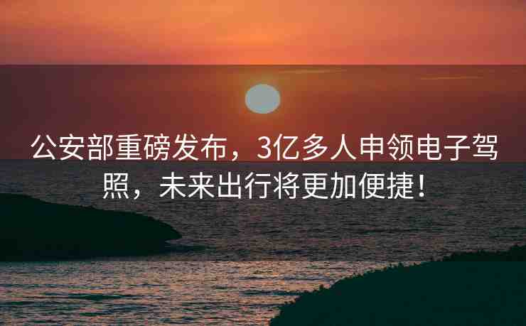 公安部重磅發(fā)布，3億多人申領(lǐng)電子駕照，未來(lái)出行將更加便捷！