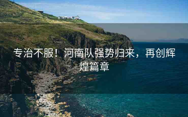 專治不服！河南隊(duì)強(qiáng)勢(shì)歸來，再創(chuàng)輝煌篇章