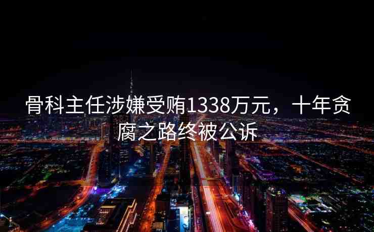 骨科主任涉嫌受賄1338萬元，十年貪腐之路終被公訴