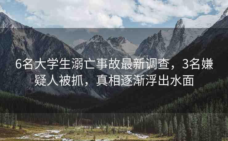 6名大學(xué)生溺亡事故最新調(diào)查，3名嫌疑人被抓，真相逐漸浮出水面