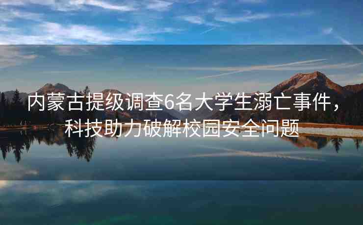 內(nèi)蒙古提級調(diào)查6名大學(xué)生溺亡事件，科技助力破解校園安全問題
