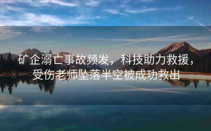 礦企溺亡事故頻發(fā)，科技助力救援，受傷老師墜落半空被成功救出