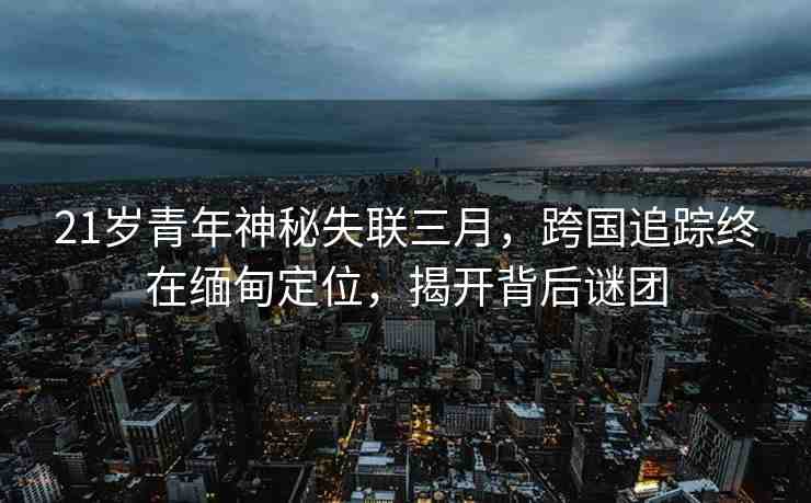 21歲青年神秘失聯(lián)三月，跨國追蹤終在緬甸定位，揭開背后謎團
