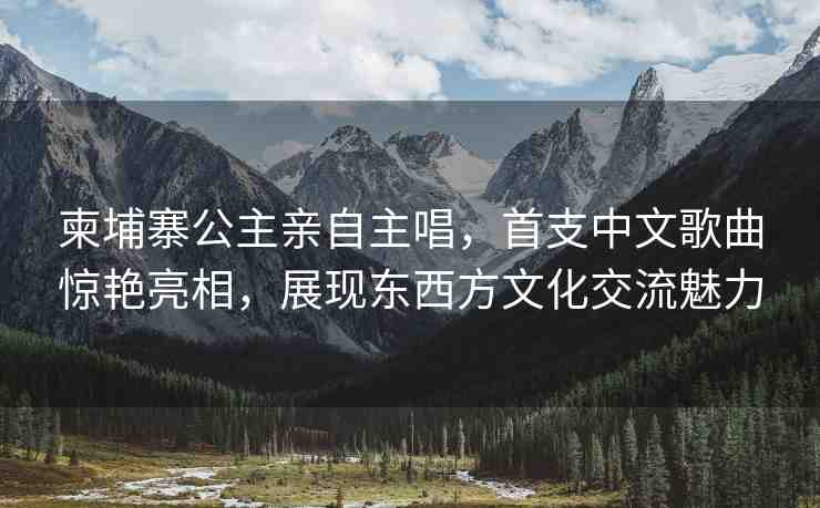 柬埔寨公主親自主唱，首支中文歌曲驚艷亮相，展現(xiàn)東西方文化交流魅力