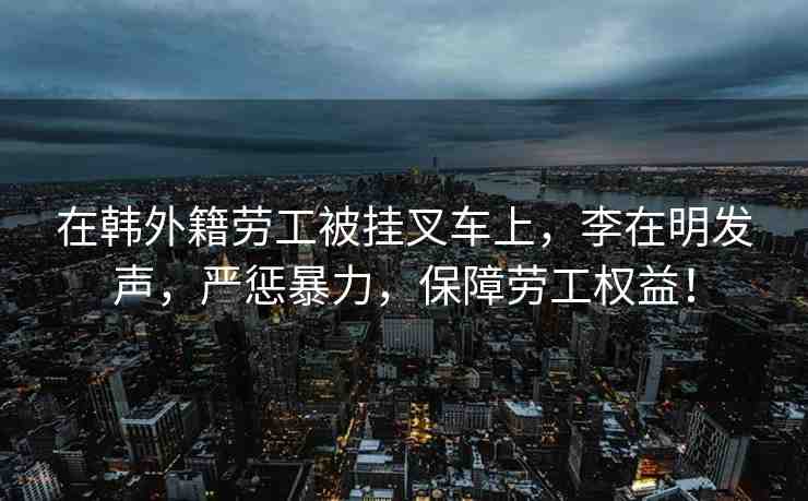 在韓外籍勞工被掛叉車上，李在明發(fā)聲，嚴(yán)懲暴力，保障勞工權(quán)益！
