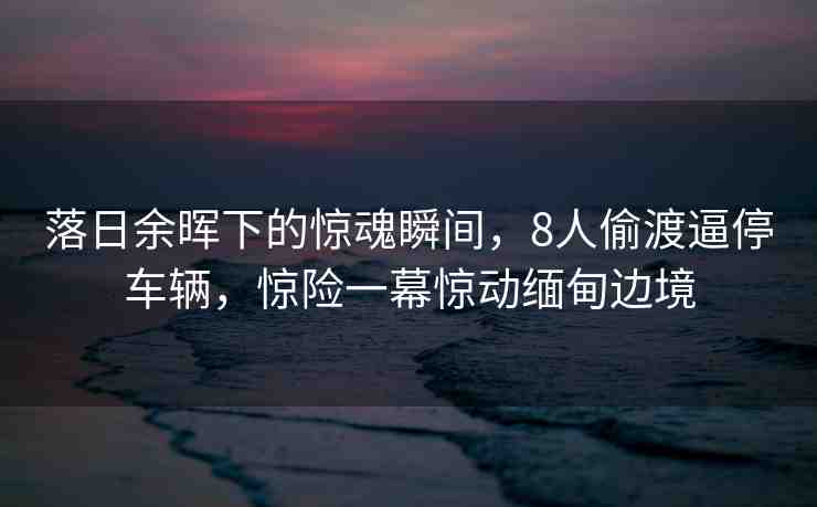 落日余暉下的驚魂瞬間，8人偷渡逼停車輛，驚險(xiǎn)一幕驚動(dòng)緬甸邊境