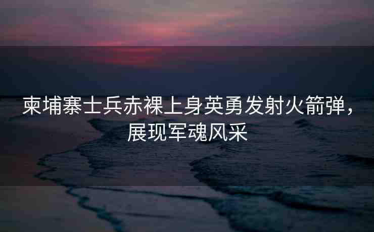 柬埔寨士兵赤裸上身英勇發(fā)射火箭彈，展現(xiàn)軍魂風(fēng)采
