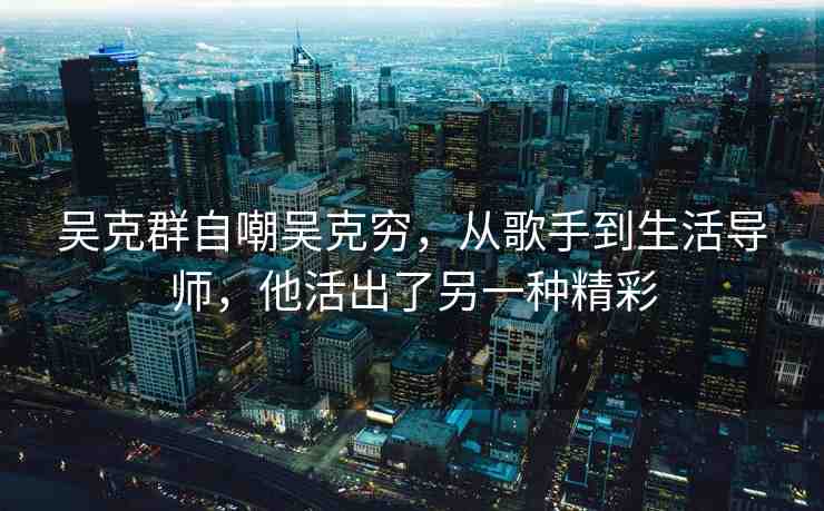 吳克群自嘲吳克窮，從歌手到生活導(dǎo)師，他活出了另一種精彩