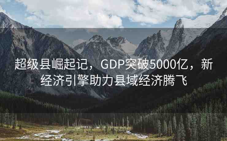 超級縣崛起記，GDP突破5000億，新經濟引擎助力縣域經濟騰飛