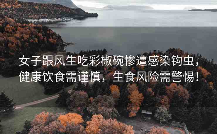 女子跟風(fēng)生吃彩椒碗慘遭感染鉤蟲，健康飲食需謹(jǐn)慎，生食風(fēng)險(xiǎn)需警惕！