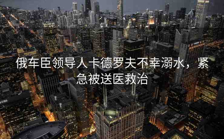 俄車臣領(lǐng)導(dǎo)人卡德羅夫不幸溺水，緊急被送醫(yī)救治