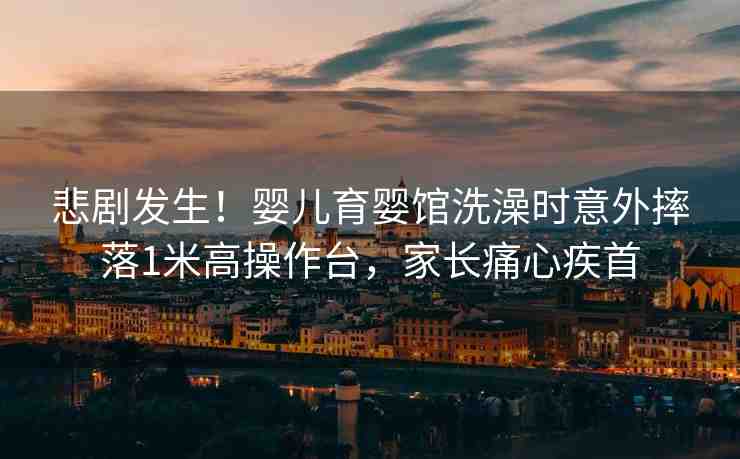 悲劇發(fā)生！嬰兒育嬰館洗澡時意外摔落1米高操作臺，家長痛心疾首