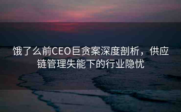 餓了么前CEO巨貪案深度剖析，供應(yīng)鏈管理失能下的行業(yè)隱憂