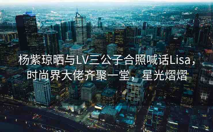 楊紫瓊曬與LV三公子合照喊話Lisa，時(shí)尚界大佬齊聚一堂，星光熠熠