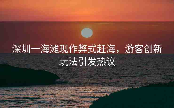 深圳一海灘現(xiàn)作弊式趕海，游客創(chuàng)新玩法引發(fā)熱議
