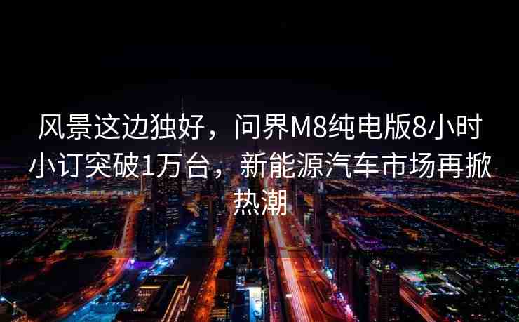 風景這邊獨好，問界M8純電版8小時小訂突破1萬臺，新能源汽車市場再掀熱潮