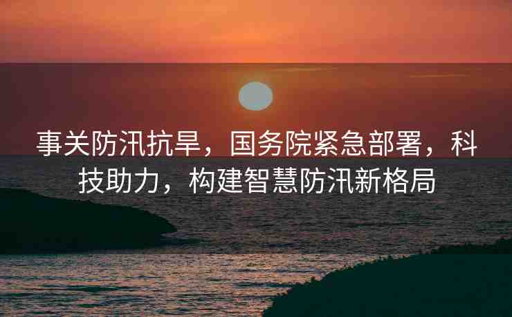 事關(guān)防汛抗旱，國務(wù)院緊急部署，科技助力，構(gòu)建智慧防汛新格局