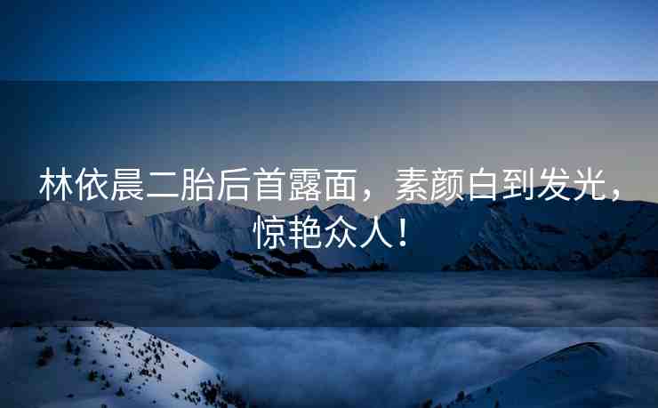 林依晨二胎后首露面，素顏白到發(fā)光，驚艷眾人！
