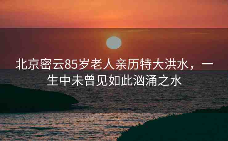 北京密云85歲老人親歷特大洪水，一生中未曾見如此洶涌之水