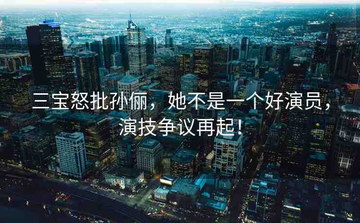 三寶怒批孫儷，她不是一個(gè)好演員，演技爭(zhēng)議再起！