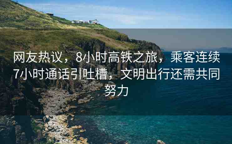 網友熱議，8小時高鐵之旅，乘客連續(xù)7小時通話引吐槽，文明出行還需共同努力