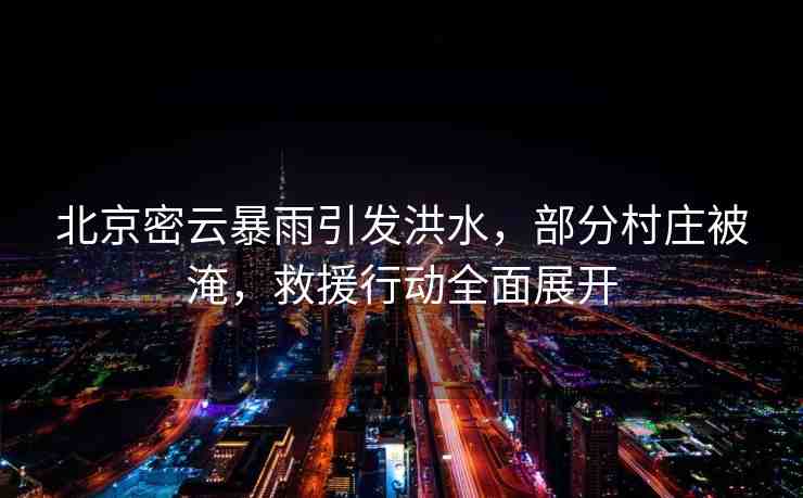 北京密云暴雨引發(fā)洪水，部分村莊被淹，救援行動全面展開