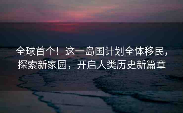 全球首個(gè)！這一島國計(jì)劃全體移民，探索新家園，開啟人類歷史新篇章