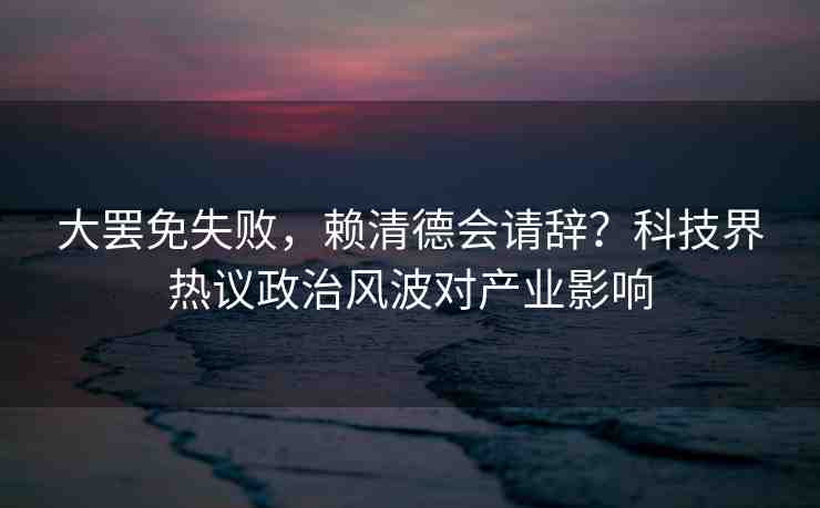 大罷免失敗，賴清德會請辭？科技界熱議政治風(fēng)波對產(chǎn)業(yè)影響