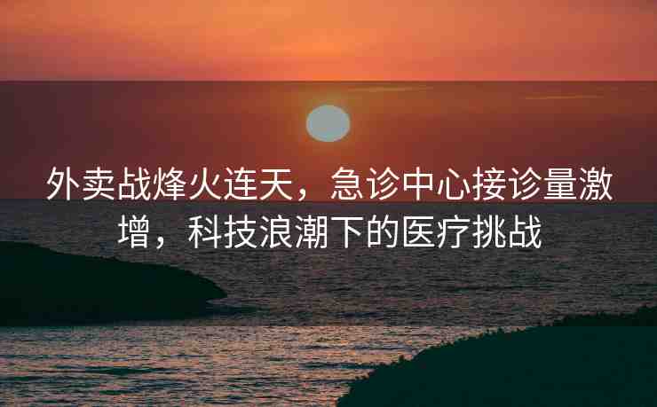 外賣戰(zhàn)烽火連天，急診中心接診量激增，科技浪潮下的醫(yī)療挑戰(zhàn)