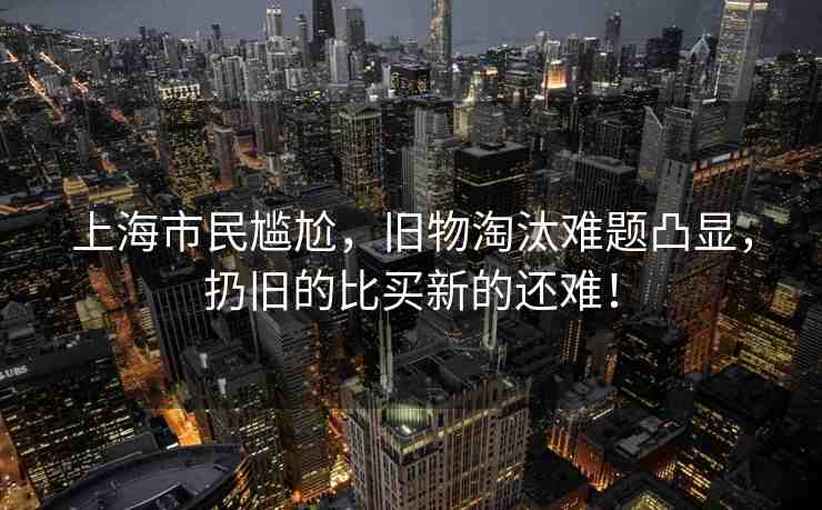 上海市民尷尬，舊物淘汰難題凸顯，扔舊的比買(mǎi)新的還難！