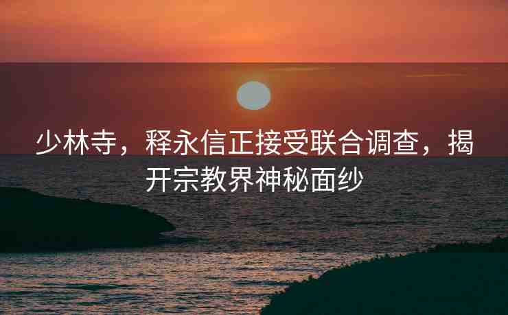 少林寺，釋永信正接受聯(lián)合調(diào)查，揭開宗教界神秘面紗