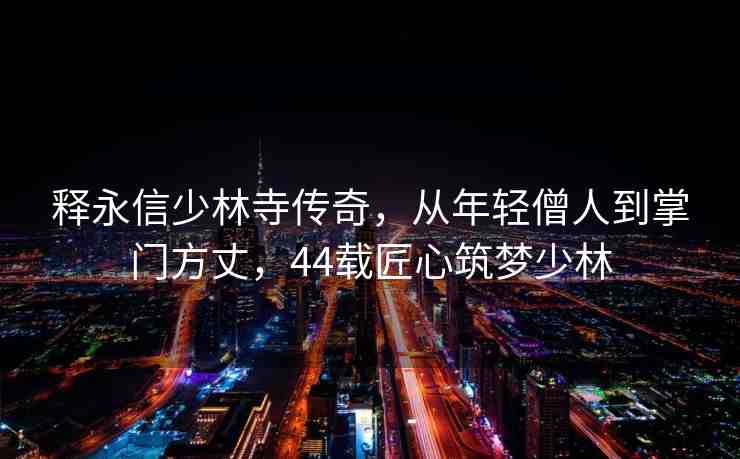 釋永信少林寺傳奇，從年輕僧人到掌門方丈，44載匠心筑夢少林