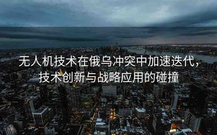 無人機(jī)技術(shù)在俄烏沖突中加速迭代，技術(shù)創(chuàng)新與戰(zhàn)略應(yīng)用的碰撞