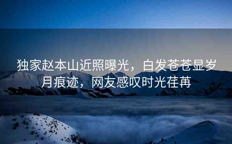 獨家趙本山近照曝光，白發(fā)蒼蒼顯歲月痕跡，網(wǎng)友感嘆時光荏苒