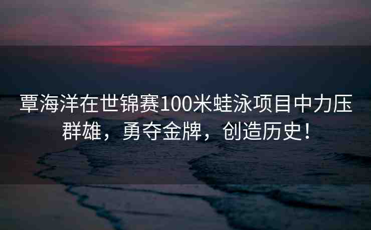 覃海洋在世錦賽100米蛙泳項目中力壓群雄，勇奪金牌，創(chuàng)造歷史！