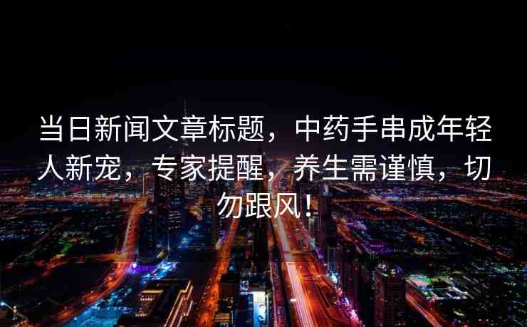 當日新聞文章標題，中藥手串成年輕人新寵，專家提醒，養(yǎng)生需謹慎，切勿跟風(fēng)！