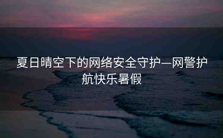 夏日晴空下的網(wǎng)絡安全守護—網(wǎng)警護航快樂暑假