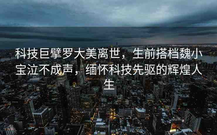 科技巨擘羅大美離世，生前搭檔魏小寶泣不成聲，緬懷科技先驅(qū)的輝煌人生