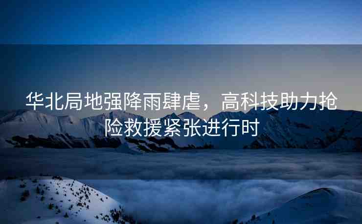 華北局地強(qiáng)降雨肆虐，高科技助力搶險(xiǎn)救援緊張進(jìn)行時(shí)