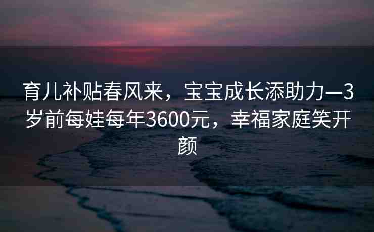 育兒補貼春風(fēng)來，寶寶成長添助力—3歲前每娃每年3600元，幸福家庭笑開顏